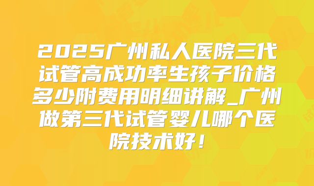2025广州私人医院三代试管高成功率生孩子价格多少附费用明细讲解_广州做第三代试管婴儿哪个医院技术好!