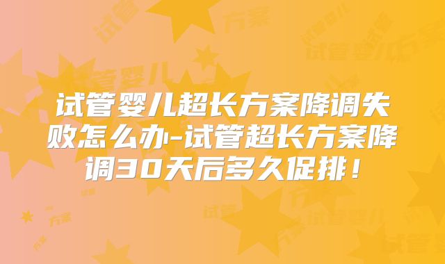 试管婴儿超长方案降调失败怎么办-试管超长方案降调30天后多久促排！