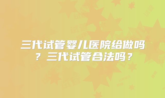 三代试管婴儿医院给做吗?三代试管合法吗?