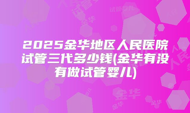 2025金华地区人民医院试管三代多少钱(金华有没有做试管婴儿)
