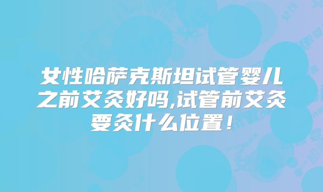 女性哈萨克斯坦试管婴儿之前艾灸好吗,试管前艾灸要灸什么位置！