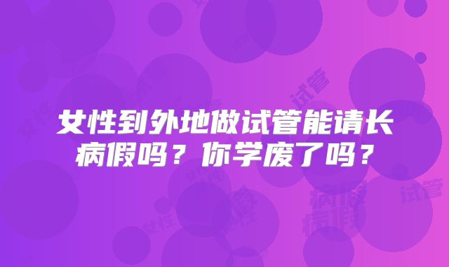 女性到外地做试管能请长病假吗?你学废了吗?