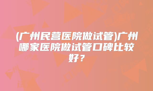 (广州民营医院做试管)广州哪家医院做试管口碑比较好？