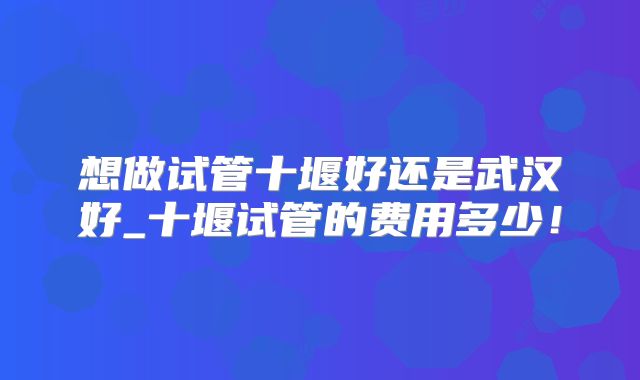 想做试管十堰好还是武汉好_十堰试管的费用多少！