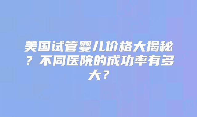 美国试管婴儿价格大揭秘？不同医院的成功率有多大？