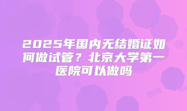 2025年国内无结婚证如何做试管?北京大学第一医院可以做吗
