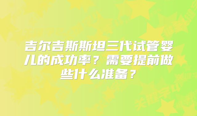 吉尔吉斯斯坦三代试管婴儿的成功率?需要提前做些什么准备?