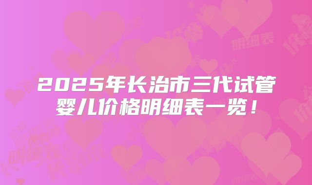 2025年长治市三代试管婴儿价格明细表一览！