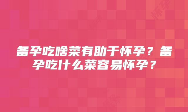 备孕吃啥菜有助于怀孕？备孕吃什么菜容易怀孕？