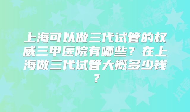 上海可以做三代试管的权威三甲医院有哪些?在上海做三代试管大概多少钱?