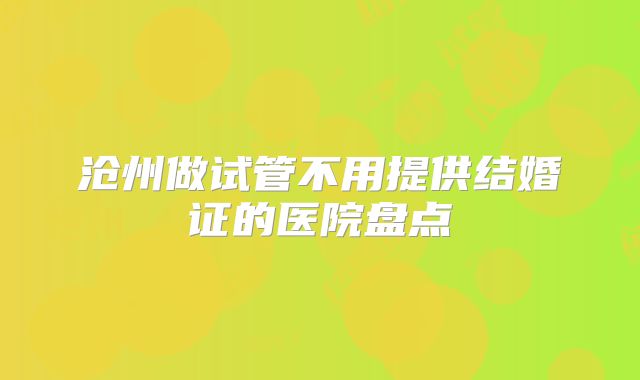 沧州做试管不用提供结婚证的医院盘点
