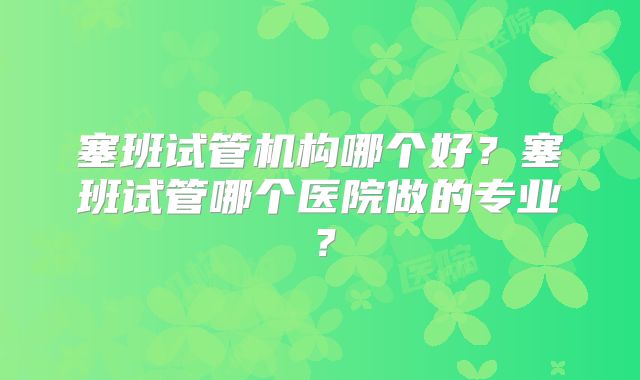 塞班试管机构哪个好？塞班试管哪个医院做的专业？