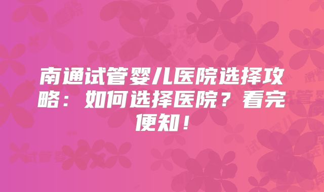 南通试管婴儿医院选择攻略：如何选择医院？看完便知！