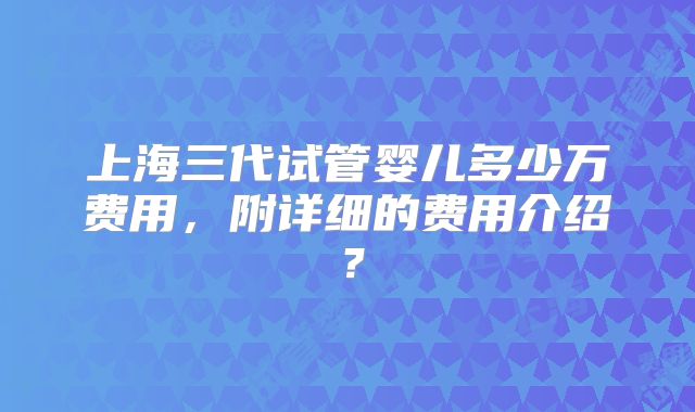 上海三代试管婴儿多少万费用，附详细的费用介绍？