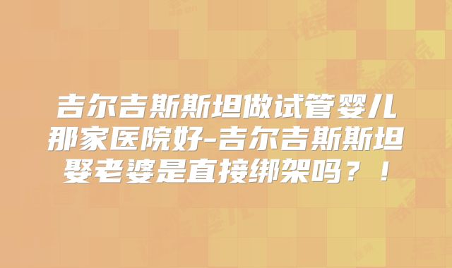 吉尔吉斯斯坦做试管婴儿那家医院好-吉尔吉斯斯坦娶老婆是直接绑架吗？！