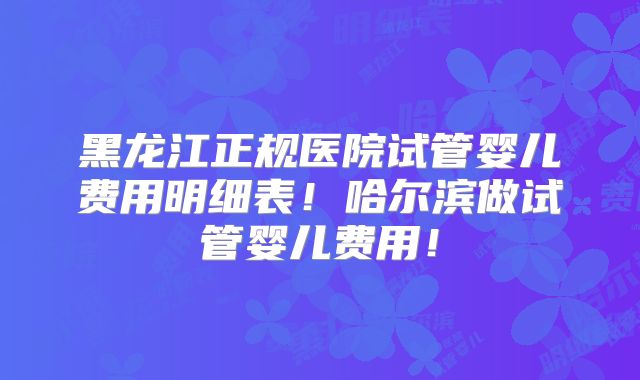黑龙江正规医院试管婴儿费用明细表！哈尔滨做试管婴儿费用！
