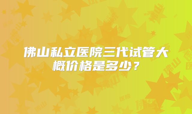 佛山私立医院三代试管大概价格是多少？