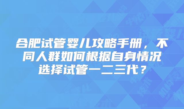 合肥试管婴儿攻略手册，不同人群如何根据自身情况选择试管一二三代？