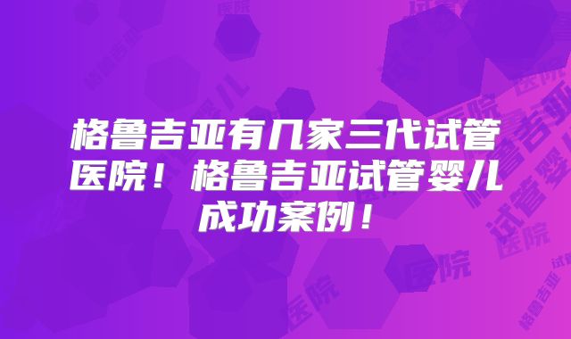 格鲁吉亚有几家三代试管医院！格鲁吉亚试管婴儿成功案例！