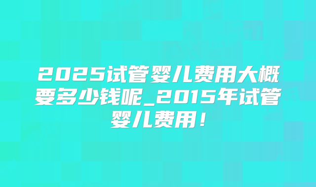 2025试管婴儿费用大概要多少钱呢_2015年试管婴儿费用!