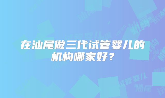 在汕尾做三代试管婴儿的机构哪家好？
