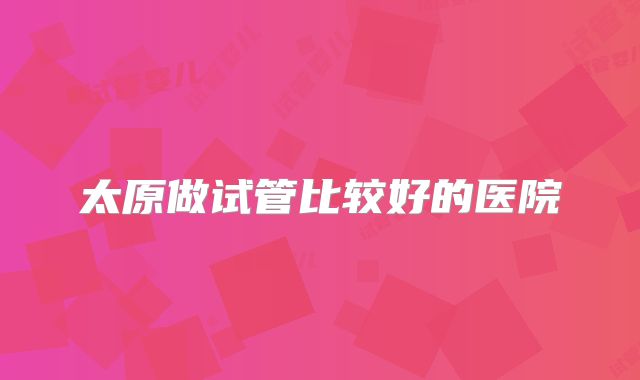 太原做试管比较好的医院