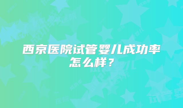 西京医院试管婴儿成功率怎么样?