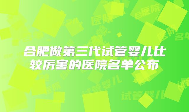 合肥做第三代试管婴儿比较厉害的医院名单公布