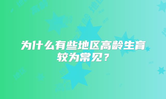 为什么有些地区高龄生育较为常见？