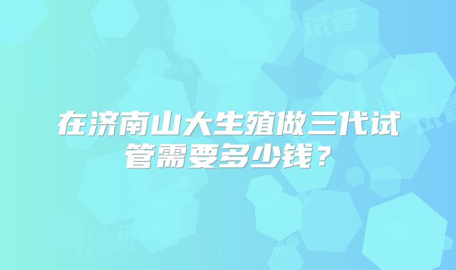在济南山大生殖做三代试管需要多少钱？