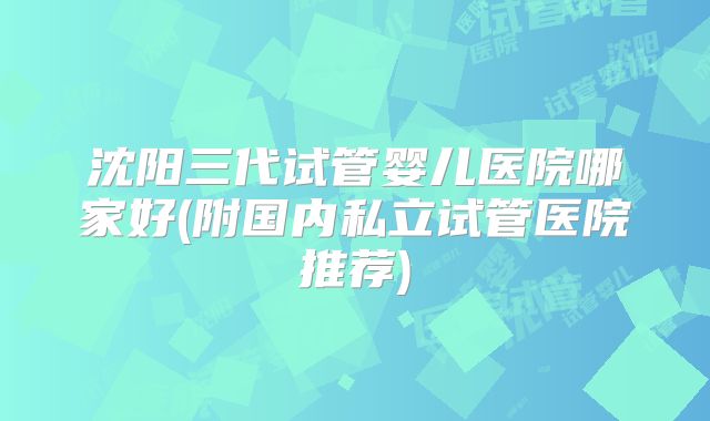 沈阳三代试管婴儿医院哪家好(附国内私立试管医院推荐)