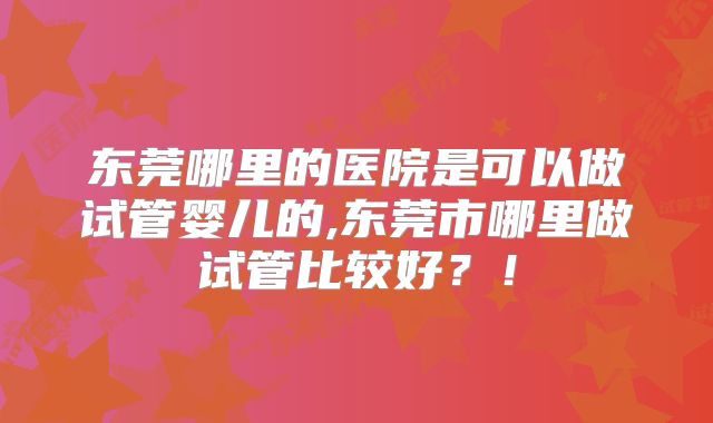 东莞哪里的医院是可以做试管婴儿的,东莞市哪里做试管比较好？！