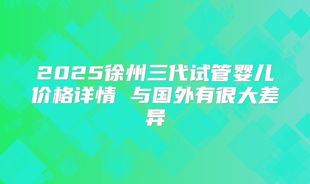2025徐州三代试管婴儿价格详情 与国外有很大差异