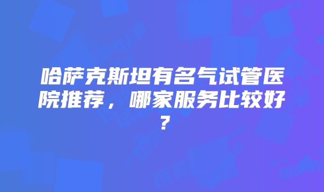 哈萨克斯坦有名气试管医院推荐，哪家服务比较好？
