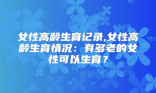 女性高龄生育记录,女性高龄生育情况：有多老的女性可以生育？