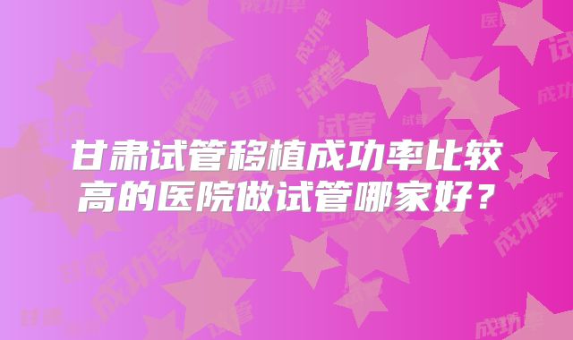 甘肃试管移植成功率比较高的医院做试管哪家好?