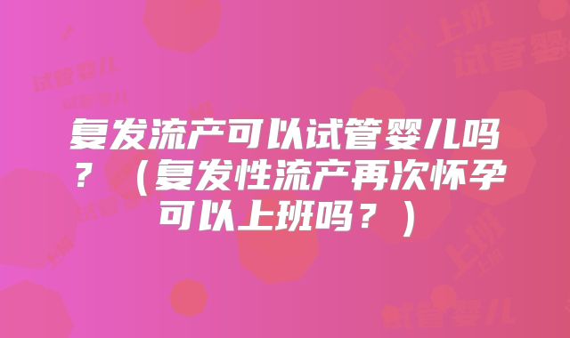 复发流产可以试管婴儿吗？（复发性流产再次怀孕可以上班吗？）