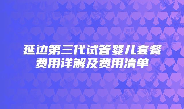 延边第三代试管婴儿套餐费用详解及费用清单