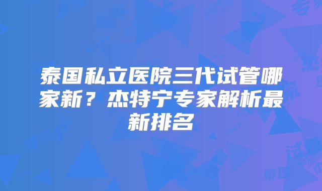 泰国私立医院三代试管哪家新?杰特宁专家解析最新排名