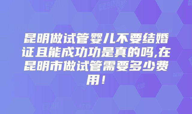 昆明做试管婴儿不要结婚证且能成功功是真的吗,在昆明市做试管需要多少费用!