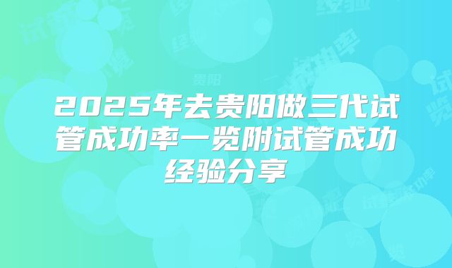 2025年去贵阳做三代试管成功率一览附试管成功经验分享