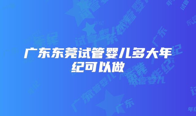 广东东莞试管婴儿多大年纪可以做