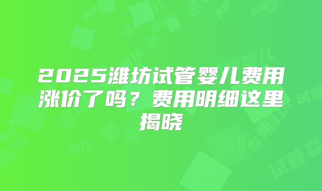 2025潍坊试管婴儿费用涨价了吗？费用明细这里揭晓