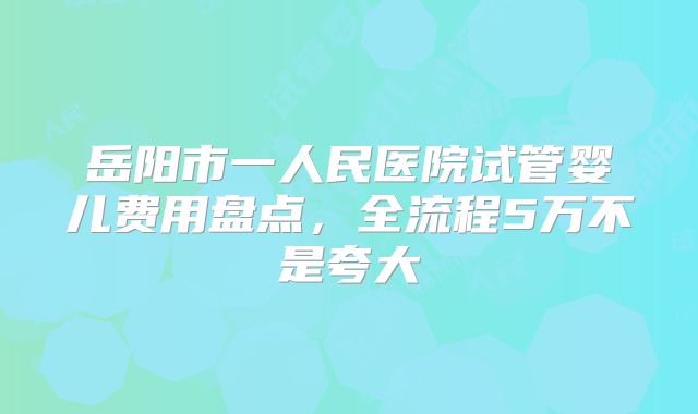 岳阳市一人民医院试管婴儿费用盘点，全流程5万不是夸大