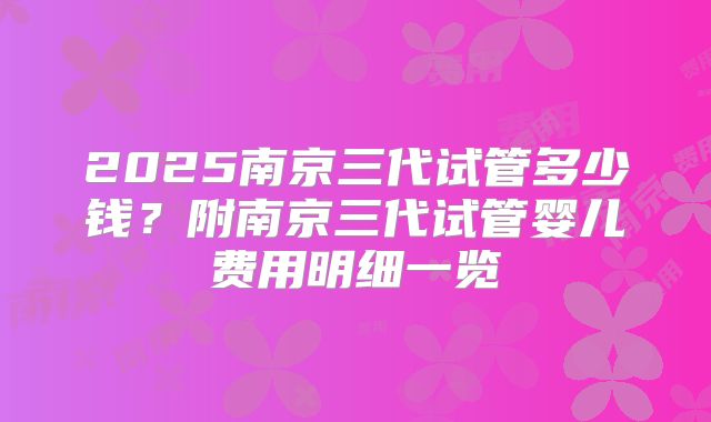 2025南京三代试管多少钱?附南京三代试管婴儿费用明细一览