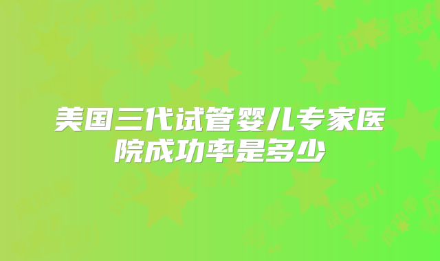 美国三代试管婴儿专家医院成功率是多少