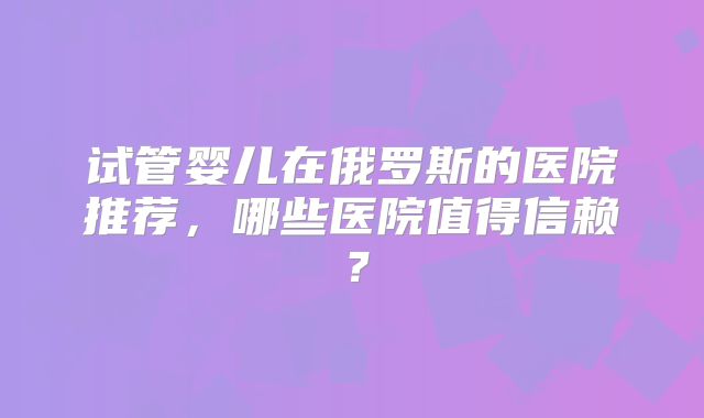 试管婴儿在俄罗斯的医院推荐，哪些医院值得信赖？