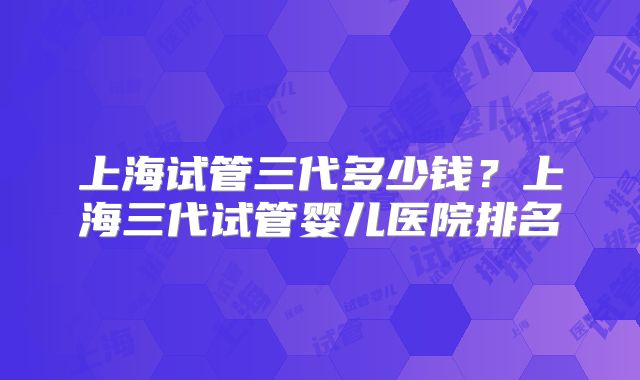 上海试管三代多少钱？上海三代试管婴儿医院排名