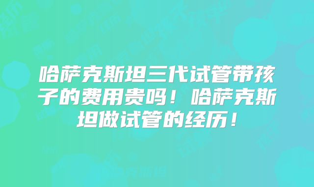 哈萨克斯坦三代试管带孩子的费用贵吗！哈萨克斯坦做试管的经历！