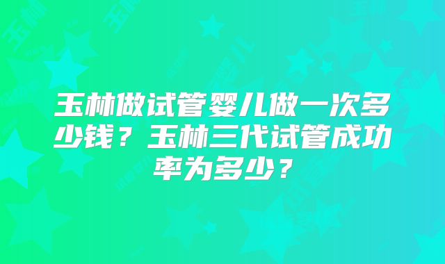 玉林做试管婴儿做一次多少钱？玉林三代试管成功率为多少？